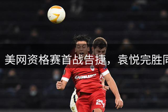 美网资格赛首战告捷，袁悦完胜同胞郭涵煜晋
